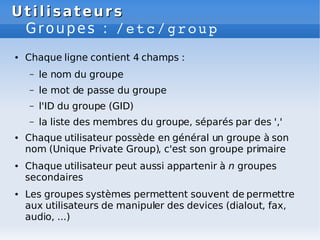 Utilisateurs
Utilisateurs
Groupes : /etc/group
● Chaque ligne contient 4 champs :
– le nom du groupe
– le mot de passe du groupe
– l'ID du groupe (GID)
– la liste des membres du groupe, séparés par des ','
● Chaque utilisateur possède en général un groupe à son
nom (Unique Private Group), c'est son groupe primaire
● Chaque utilisateur peut aussi appartenir à n groupes
secondaires
● Les groupes systèmes permettent souvent de permettre
aux utilisateurs de manipuler des devices (dialout, fax,
audio, ...)
 