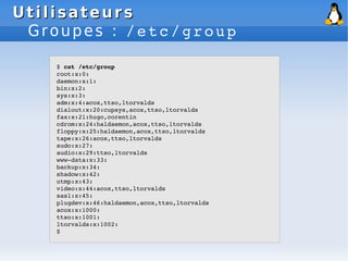 Utilisateurs
Utilisateurs
Groupes : /etc/group
$ cat /etc/group
root:x:0:
daemon:x:1:
bin:x:2:
sys:x:3:
adm:x:4:acox,ttso,ltorvalds
dialout:x:20:cupsys,acox,ttso,ltorvalds
fax:x:21:hugo,corentin
cdrom:x:24:haldaemon,acox,ttso,ltorvalds
floppy:x:25:haldaemon,acox,ttso,ltorvalds
tape:x:26:acox,ttso,ltorvalds
sudo:x:27:
audio:x:29:ttso,ltorvalds
www­data:x:33:
backup:x:34:
shadow:x:42:
utmp:x:43:
video:x:44:acox,ttso,ltorvalds
sasl:x:45:
plugdev:x:46:haldaemon,acox,ttso,ltorvalds
acox:x:1000:
ttso:x:1001:
ltorvalds:x:1002:
$
 