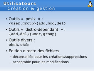 Utilisateurs
Utilisateurs
Création & gestion
● Outils « posix » :
{user,group}{add,mod,del}
● Outils « distro-dependant » :
{add,del}{user,group}
● Outils divers :
chsh, chfn
● Edition directe des fichiers
– déconseillée pour les créations/suppressions
– acceptable pour les modifications
 