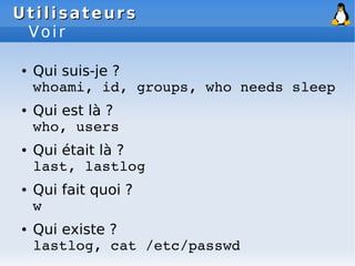 Utilisateurs
Utilisateurs
Voir
● Qui suis-je ?
whoami, id, groups, who needs sleep
● Qui est là ?
who, users
● Qui était là ?
last, lastlog
● Qui fait quoi ?
w
● Qui existe ?
lastlog, cat /etc/passwd
 