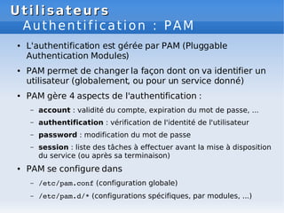 Utilisateurs
Utilisateurs
Authentification : PAM
● L'authentification est gérée par PAM (Pluggable
Authentication Modules)
● PAM permet de changer la façon dont on va identifier un
utilisateur (globalement, ou pour un service donné)
● PAM gère 4 aspects de l'authentification :
– account : validité du compte, expiration du mot de passe, ...
– authentification : vérification de l'identité de l'utilisateur
– password : modification du mot de passe
– session : liste des tâches à effectuer avant la mise à disposition
du service (ou après sa terminaison)
● PAM se configure dans
– /etc/pam.conf (configuration globale)
– /etc/pam.d/* (configurations spécifiques, par modules, ...)
 