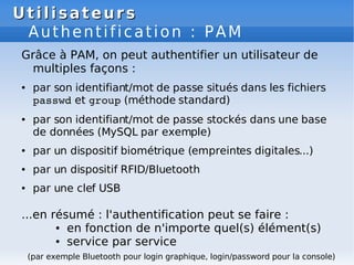 Utilisateurs
Utilisateurs
Authentification : PAM
Grâce à PAM, on peut authentifier un utilisateur de
multiples façons :
● par son identifiant/mot de passe situés dans les fichiers
passwd et group (méthode standard)
● par son identifiant/mot de passe stockés dans une base
de données (MySQL par exemple)
● par un dispositif biométrique (empreintes digitales...)
● par un dispositif RFID/Bluetooth
● par une clef USB
...en résumé : l'authentification peut se faire :
● en fonction de n'importe quel(s) élément(s)
● service par service
(par exemple Bluetooth pour login graphique, login/password pour la console)
 
