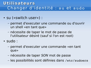 Utilisateurs
Utilisateurs
Changer d'identité : su et sudo
● su («switch user») :
– permet d'executer une commande ou d'ouvrir
un shell «en tant que»
– nécessite de taper le mot de passe de
l'utilisateur désiré (sauf si l'on est root)
● sudo :
– permet d'executer une commande «en tant
que»
– nécessite de taper SON mot de passe
– les possibilités sont définies dans /etc/sudoers
 