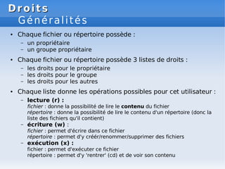 Droits
Droits
Généralités
● Chaque fichier ou répertoire possède :
– un propriétaire
– un groupe propriétaire
● Chaque fichier ou répertoire possède 3 listes de droits :
– les droits pour le propriétaire
– les droits pour le groupe
– les droits pour les autres
● Chaque liste donne les opérations possibles pour cet utilisateur :
– lecture (r) :
fichier : donne la possibilité de lire le contenu du fichier
répertoire : donne la possibilité de lire le contenu d'un répertoire (donc la
liste des fichiers qu'il contient)
– écriture (w) :
fichier : permet d'écrire dans ce fichier
répertoire : permet d'y créér/renommer/supprimer des fichiers
– exécution (x) :
fichier : permet d'exécuter ce fichier
répertoire : permet d'y 'rentrer' (cd) et de voir son contenu
 