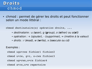 Droits
Droits
chmod
● chmod : permet de gérer les droits et peut fonctionner
selon un mode littéral :
chmod destinataire(s) opération droits, ...
● destinataire : u (user), g (group), o (other) ou a(all)
● opération : + (ajouter), - (supprimer), = (mettre à la valeur)
● droits : r (read), w (write), x (execute ou cd)
Exemples :
chmod ugo+rwx fichier1 fichier2
chmod u+rw, g+r, o­rwx fichier3
chmod ug=rwx,o=rx fichier4
chmod a+rx,u+w repertoire
 