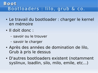 Boot
Boot
Bootloaders : lilo, grub & co.
● Le travail du bootloader : charger le kernel
en mémoire
● Il doit donc :
– savo...