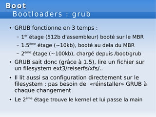 Boot
Boot
Bootloaders : grub
● GRUB fonctionne en 3 temps :
– 1er
étage (512b d'assembleur) booté sur le MBR
– 1.5ème
étag...