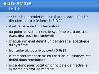 Runlevels
Runlevels
init
● init est le premier et le seul processus exécuté
directement par le kernel (PID 1)
● il est le ...