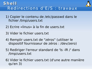 Shell
Shell
Redirections d'E/S : travaux
1) Copier le contenu de /etc/passwd dans le
fichier /tmp/users.txt
2) Ecrire «lin...