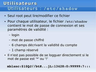 Utilisateurs
Utilisateurs
Utilisateurs : /etc/shadow
● Seul root peut lire/modifier ce fichier
● Pour chaque utilisateur, ...