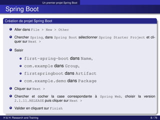 Un premier projet Spring Boot
Spring Boot
Création de projet Spring Boot
Aller dans File > New > Other
Chercher Spring, dans Spring Boot sélectionner Spring Starter Project et cli-
quer sur Next >
Saisir
first-spring-boot dans Name,
com.example dans Group,
firstspringboot dans Artifact
com.example.demo dans Package
Cliquer sur Next >
Chercher et cocher la case correspondante à Spring Web, choisir la version
2.1.11.RELEASE puis cliquer sur Next >
Valider en cliquant sur Finish
H & H: Research and Training 8 / 76
 