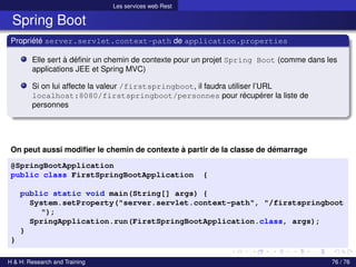 Les services web Rest
Spring Boot
Propriété server.servlet.context-path de application.properties
Elle sert à définir un chemin de contexte pour un projet Spring Boot (comme dans les
applications JEE et Spring MVC)
Si on lui affecte la valeur /firstspringboot, il faudra utiliser l’URL
localhost:8080/firstspringboot/personnes pour récupérer la liste de
personnes
On peut aussi modifier le chemin de contexte à partir de la classe de démarrage
@SpringBootApplication
public class FirstSpringBootApplication {
public static void main(String[] args) {
System.setProperty("server.servlet.context-path", "/firstspringboot
");
SpringApplication.run(FirstSpringBootApplication.class, args);
}
}
H & H: Research and Training 76 / 76
 