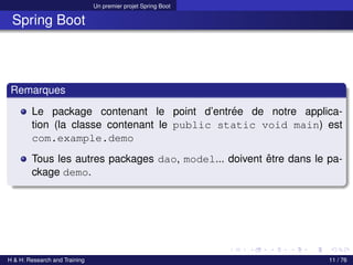Un premier projet Spring Boot
Spring Boot
Remarques
Le package contenant le point d’entrée de notre applica-
tion (la classe contenant le public static void main) est
com.example.demo
Tous les autres packages dao, model... doivent être dans le pa-
ckage demo.
H & H: Research and Training 11 / 76
 