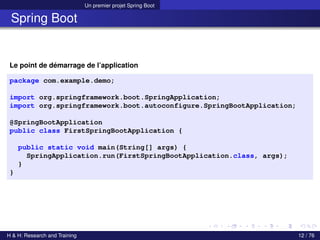 Un premier projet Spring Boot
Spring Boot
Le point de démarrage de l’application
package com.example.demo;
import org.springframework.boot.SpringApplication;
import org.springframework.boot.autoconfigure.SpringBootApplication;
@SpringBootApplication
public class FirstSpringBootApplication {
public static void main(String[] args) {
SpringApplication.run(FirstSpringBootApplication.class, args);
}
}
H & H: Research and Training 12 / 76
 