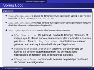 Un premier projet Spring Boot
Spring Boot
Explication
SpringApplication : la classe de démarrage d’une application Spring et qui va créer
une instance de la classe ApplicationContext
ApplicationContext : l’interface centrale d’une application Spring permettant de fournir
des informations de configuration à l’application.
@SpringBootApplication : contient les 3 annotations suivantes
@Configuration : fait partie du noyau de Spring Framework et
indique que la classe annoté peut contenir des méthodes annotées
par @Bean. Ainsi,Spring Container peut traiter la classe et
générer des beans qui seront utilisés par l’application.
@EnableAutoConfiguration : permet, au démarrage de
Spring, de générer automatiquement les configurations
nécessaires en fonction des dépendances ajoutées.
@ComponentScan : demande de scanner ce package contenant
de Beans de configuration
H & H: Research and Training 13 / 76
 