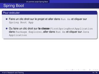 Un premier projet Spring Boot
Spring Boot
Pour exécuter
Faire un clic droit sur le projet et aller dans Run As et cliquer sur
Spring Boot App
Ou faire un clic droit sur la classe FirstSpringBootApplication
dans Package Explorer, aller dans Run As et cliquer sur Java
Application
H & H: Research and Training 14 / 76
 