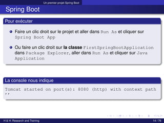 Un premier projet Spring Boot
Spring Boot
Pour exécuter
Faire un clic droit sur le projet et aller dans Run As et cliquer sur
Spring Boot App
Ou faire un clic droit sur la classe FirstSpringBootApplication
dans Package Explorer, aller dans Run As et cliquer sur Java
Application
La console nous indique
Tomcat started on port(s): 8080 (http) with context path
’’
H & H: Research and Training 14 / 76
 