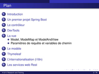 Plan
1 Introduction
2 Un premier projet Spring Boot
3 Le contrôleur
4 DevTools
5 La vue
Model, ModelMap et ModelAndView
Paramètres de requête et variables de chemin
6 Le modèle
7 Thymeleaf
8 L’internationalisation (i18n)
9 Les services web Rest
H & H: Research and Training 2 / 76
 