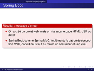 Un premier projet Spring Boot
Spring Boot
Résultat : message d’erreur
On a créé un projet web, mais on n’a aucune page HTML, JSP ou
autre
Spring Boot, comme Spring MVC, implémente le patron de concep-
tion MVC, donc il nous faut au moins un contrôleur et une vue.
H & H: Research and Training 15 / 76
 