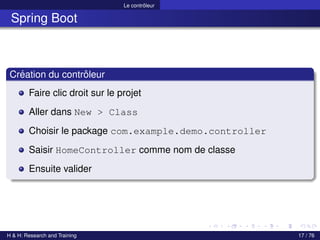 Le contrôleur
Spring Boot
Création du contrôleur
Faire clic droit sur le projet
Aller dans New > Class
Choisir le package com.example.demo.controller
Saisir HomeController comme nom de classe
Ensuite valider
H & H: Research and Training 17 / 76
 