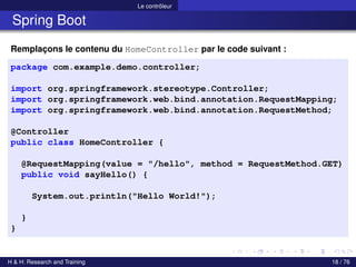 Le contrôleur
Spring Boot
Remplaçons le contenu du HomeController par le code suivant :
package com.example.demo.controller;
import org.springframework.stereotype.Controller;
import org.springframework.web.bind.annotation.RequestMapping;
import org.springframework.web.bind.annotation.RequestMethod;
@Controller
public class HomeController {
@RequestMapping(value = "/hello", method = RequestMethod.GET)
public void sayHello() {
System.out.println("Hello World!");
}
}
H & H: Research and Training 18 / 76
 