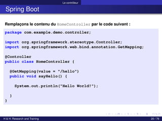 Le contrôleur
Spring Boot
Remplaçons le contenu du HomeController par le code suivant :
package com.example.demo.controller;
import org.springframework.stereotype.Controller;
import org.springframework.web.bind.annotation.GetMapping;
@Controller
public class HomeController {
@GetMapping(value = "/hello")
public void sayHello() {
System.out.println("Hello World!");
}
}
H & H: Research and Training 20 / 76
 