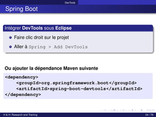 DevTools
Spring Boot
Intégrer DevTools sous Eclipse
Faire clic droit sur le projet
Aller à Spring > Add DevTools
Ou ajouter la dépendance Maven suivante
<dependency>
<groupId>org.springframework.boot</groupId>
<artifactId>spring-boot-devtools</artifactId>
</dependency>
H & H: Research and Training 24 / 76
 