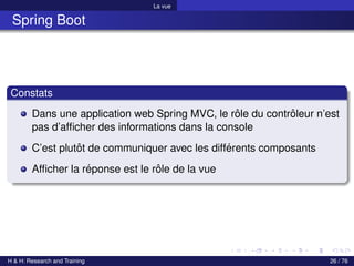 La vue
Spring Boot
Constats
Dans une application web Spring MVC, le rôle du contrôleur n’est
pas d’afficher des informations dans la console
C’est plutôt de communiquer avec les différents composants
Afficher la réponse est le rôle de la vue
H & H: Research and Training 26 / 76
 