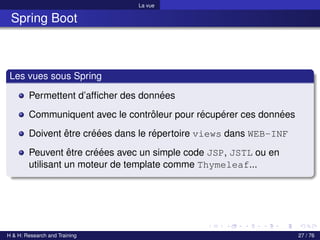 La vue
Spring Boot
Les vues sous Spring
Permettent d’afficher des données
Communiquent avec le contrôleur pour récupérer ces données
Doivent être créées dans le répertoire views dans WEB-INF
Peuvent être créées avec un simple code JSP, JSTL ou en
utilisant un moteur de template comme Thymeleaf...
H & H: Research and Training 27 / 76
 