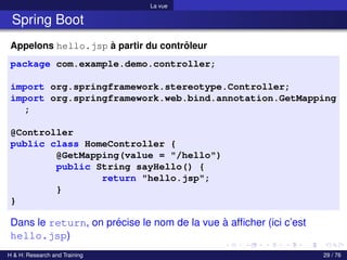 La vue
Spring Boot
Appelons hello.jsp à partir du contrôleur
package com.example.demo.controller;
import org.springframework.stereotype.Controller;
import org.springframework.web.bind.annotation.GetMapping
;
@Controller
public class HomeController {
@GetMapping(value = "/hello")
public String sayHello() {
return "hello.jsp";
}
}
Dans le return, on précise le nom de la vue à afficher (ici c’est
hello.jsp)
H & H: Research and Training 29 / 76
 