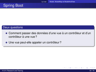La vue Model, ModelMap et ModelAndView
Spring Boot
Deux questions
Comment passer des données d’une vue à un contrôleur et d’un
contrôleur à une vue?
Une vue peut-elle appeler un contrôleur?
H & H: Research and Training 32 / 76
 