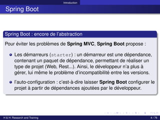 Introduction
Spring Boot
Spring Boot : encore de l’abstraction
Pour éviter les problèmes de Spring MVC, Spring Boot propose :
Les démarreurs (starter) : un démarreur est une dépendance,
contenant un paquet de dépendance, permettant de réaliser un
type de projet (Web, Rest...). Ainsi, le développeur n’a plus à
gérer, lui même le problème d’incompatibilité entre les versions.
l’auto-configuration : c’est-à-dire laisser Spring Boot configurer le
projet à partir de dépendances ajoutées par le développeur.
H & H: Research and Training 4 / 76
 
