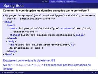 La vue Model, ModelMap et ModelAndView
Spring Boot
Comment la vue récupère les données envoyées par le contrôleur?
<%@ page language="java" contentType="text/html; charset=
UTF-8" pageEncoding="UTF-8"%>
<html>
<head>
<meta http-equiv="Content-Type" content="text/html;
charset=UTF-8">
<title>first jsp called from controller</title>
</head>
<body>
<h1>first jsp called from controller</h1>
Je m’appelle ${ nom }
</body>
</html>
Exactement comme dans la plateforme JEE
Ajouter isELIgnored="false" s’il ne reconnait pas les Expressions de
langage
H & H: Research and Training 34 / 76
 