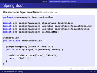 La vue Model, ModelMap et ModelAndView
Spring Boot
Une deuxième façon en utilisant ModelAndView
package com.example.demo.controller;
import org.springframework.stereotype.Controller;
import org.springframework.web.bind.annotation.RequestMapping;
import org.springframework.web.bind.annotation.RequestMethod;
import org.springframework.ui.ModelMap;
@Controller
public class HomeController {
@RequestMapping(value = "/hello")
public String sayHello(ModelMap model) {
model.addAttribute("nom", "Wick");
return "hello";
}
}
H & H: Research and Training 35 / 76
 