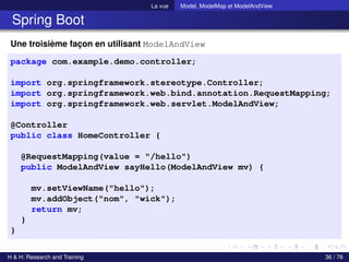 La vue Model, ModelMap et ModelAndView
Spring Boot
Une troisième façon en utilisant ModelAndView
package com.example.demo.controller;
import org.springframework.stereotype.Controller;
import org.springframework.web.bind.annotation.RequestMapping;
import org.springframework.web.servlet.ModelAndView;
@Controller
public class HomeController {
@RequestMapping(value = "/hello")
public ModelAndView sayHello(ModelAndView mv) {
mv.setViewName("hello");
mv.addObject("nom", "wick");
return mv;
}
}
H & H: Research and Training 36 / 76
 