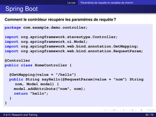 La vue Paramètres de requête et variables de chemin
Spring Boot
Comment le contrôleur récupère les paramètres de requête?
package com.example.demo.controller;
import org.springframework.stereotype.Controller;
import org.springframework.ui.Model;
import org.springframework.web.bind.annotation.GetMapping;
import org.springframework.web.bind.annotation.RequestParam;
@Controller
public class HomeController {
@GetMapping(value = "/hello")
public String sayHello(@RequestParam(value = "nom") String
nom, Model model) {
model.addAttribute("nom", nom);
return "hello";
}
}
H & H: Research and Training 39 / 76
 