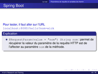 La vue Paramètres de requête et variables de chemin
Spring Boot
Pour tester, il faut aller sur l’URL
localhost:8080/hello?nom=wick
Explication
@RequestParam(value = "nom") String nom : permet de
récupérer la valeur du paramètre de la requête HTTP est de
l’affecter au paramètre nom de la méthode.
H & H: Research and Training 40 / 76
 