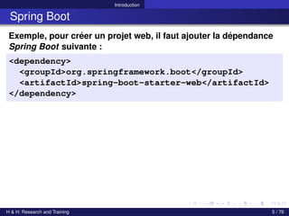Introduction
Spring Boot
Exemple, pour créer un projet web, il faut ajouter la dépendance
Spring Boot suivante :
<dependency>
<groupId>org.springframework.boot</groupId>
<artifactId>spring-boot-starter-web</artifactId>
</dependency>
H & H: Research and Training 5 / 76
 
