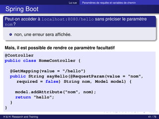 La vue Paramètres de requête et variables de chemin
Spring Boot
Peut-on accéder à localhost:8080/hello sans préciser le paramètre
nom?
non, une erreur sera affichée.
Mais, il est possible de rendre ce paramètre facultatif
@Controller
public class HomeController {
@GetMapping(value = "/hello")
public String sayHello(@RequestParam(value = "nom",
required = false) String nom, Model model) {
model.addAttribute("nom", nom);
return "hello";
}
}
H & H: Research and Training 41 / 76
 