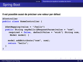 La vue Paramètres de requête et variables de chemin
Spring Boot
Il est possible aussi de préciser une valeur par défaut
@Controller
public class HomeController {
@GetMapping(value = "/hello")
public String sayHello(@RequestParam(value = "nom",
required = false, defaultValue = "wick") String nom,
Model model) {
model.addAttribute("nom", nom);
return "hello";
}
}
H & H: Research and Training 42 / 76
 