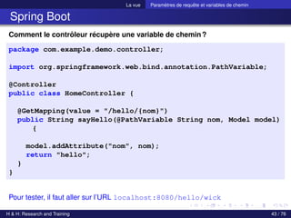 La vue Paramètres de requête et variables de chemin
Spring Boot
Comment le contrôleur récupère une variable de chemin?
package com.example.demo.controller;
import org.springframework.web.bind.annotation.PathVariable;
@Controller
public class HomeController {
@GetMapping(value = "/hello/{nom}")
public String sayHello(@PathVariable String nom, Model model)
{
model.addAttribute("nom", nom);
return "hello";
}
}
Pour tester, il faut aller sur l’URL localhost:8080/hello/wick
H & H: Research and Training 43 / 76
 