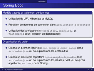 Le modèle
Spring Boot
Modèle : accès et traitement de données
Utilisation de JPA, Hibernate et MySQL
Précision de données de connexion dans application.properties
Utilisation des annotations (@Repository, @Service... et
@Autowired pour l’injection de dépendance)
Organisation du projet
Créons un premier répertoire com.example.demo.model dans
src/main/java où nous placerons les entités JPA
Créons un deuxième répertoire com.example.demo.dao dans
src/main/java où nous placerons les classes DAO (ou ce qu’on
appelle Repository dans Spring)
H & H: Research and Training 45 / 76
 