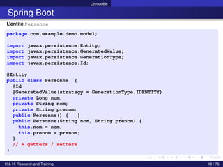 Le modèle
Spring Boot
L’entité Personne
package com.example.demo.model;
import javax.persistence.Entity;
import javax.persistence.GeneratedValue;
import javax.persistence.GenerationType;
import javax.persistence.Id;
@Entity
public class Personne {
@Id
@GeneratedValue(strategy = GenerationType.IDENTITY)
private Long num;
private String nom;
private String prenom;
public Personne() { }
public Personne(String nom, String prenom) {
this.nom = nom;
this.prenom = prenom;
}
// + getters / setters
}
H & H: Research and Training 48 / 76
 
