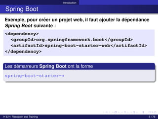 Introduction
Spring Boot
Exemple, pour créer un projet web, il faut ajouter la dépendance
Spring Boot suivante :
<dependency>
<groupId>org.springframework.boot</groupId>
<artifactId>spring-boot-starter-web</artifactId>
</dependency>
Les démarreurs Spring Boot ont la forme
spring-boot-starter-*
H & H: Research and Training 5 / 76
 