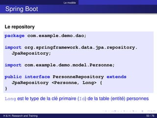 Le modèle
Spring Boot
Le repository
package com.example.demo.dao;
import org.springframework.data.jpa.repository.
JpaRepository;
import com.example.demo.model.Personne;
public interface PersonneRepository extends
JpaRepository <Personne, Long> {
}
Long est le type de la clé primaire (Id) de la table (entité) personnes
H & H: Research and Training 50 / 76
 