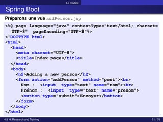 Le modèle
Spring Boot
Préparons une vue addPerson.jsp
<%@ page language="java" contentType="text/html; charset=
UTF-8" pageEncoding="UTF-8"%>
<!DOCTYPE html>
<html>
<head>
<meta charset="UTF-8">
<title>Index page</title>
</head>
<body>
<h2>Adding a new person</h2>
<form action="addPerson" method="post"><br>
Nom : <input type="text" name="nom"><br>
Prénom : <input type="text" name="prenom">
<button type="submit">Envoyer</button>
</form>
</body>
</html>
H & H: Research and Training 51 / 76
 