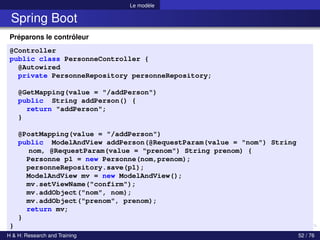 Le modèle
Spring Boot
Préparons le contrôleur
@Controller
public class PersonneController {
@Autowired
private PersonneRepository personneRepository;
@GetMapping(value = "/addPerson")
public String addPerson() {
return "addPerson";
}
@PostMapping(value = "/addPerson")
public ModelAndView addPerson(@RequestParam(value = "nom") String
nom, @RequestParam(value = "prenom") String prenom) {
Personne p1 = new Personne(nom,prenom);
personneRepository.save(p1);
ModelAndView mv = new ModelAndView();
mv.setViewName("confirm");
mv.addObject("nom", nom);
mv.addObject("prenom", prenom);
return mv;
}
}
H & H: Research and Training 52 / 76
 