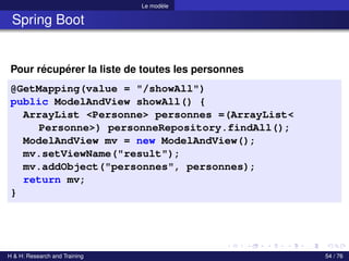 Le modèle
Spring Boot
Pour récupérer la liste de toutes les personnes
@GetMapping(value = "/showAll")
public ModelAndView showAll() {
ArrayList <Personne> personnes =(ArrayList<
Personne>) personneRepository.findAll();
ModelAndView mv = new ModelAndView();
mv.setViewName("result");
mv.addObject("personnes", personnes);
return mv;
}
H & H: Research and Training 54 / 76
 