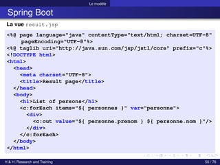 Le modèle
Spring Boot
La vue result.jsp
<%@ page language="java" contentType="text/html; charset=UTF-8"
pageEncoding="UTF-8"%>
<%@ taglib uri="http://java.sun.com/jsp/jstl/core" prefix="c"%>
<!DOCTYPE html>
<html>
<head>
<meta charset="UTF-8">
<title>Result page</title>
</head>
<body>
<h1>List of persons</h1>
<c:forEach items="${ personnes }" var="personne">
<div>
<c:out value="${ personne.prenom } ${ personne.nom }"/>
</div>
</c:forEach>
</body>
</html>
H & H: Research and Training 55 / 76
 