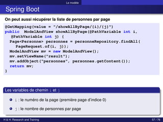 Le modèle
Spring Boot
On peut aussi récupérer la liste de personnes par page
@GetMapping(value = "/showAllByPage/{i}/{j}")
public ModelAndView showAllByPage(@PathVariable int i,
@PathVariable int j) {
Page<Personne> personnes = personneRepository.findAll(
PageRequest.of(i, j));
ModelAndView mv = new ModelAndView();
mv.setViewName("result");
mv.addObject("personnes", personnes.getContent());
return mv;
}
Les variables de chemin i et j
i : le numéro de la page (première page d’indice 0)
j : le nombre de personnes par page
H & H: Research and Training 57 / 76
 